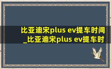 比亚迪宋plus ev提车时间_比亚迪宋plus ev提车时间问题